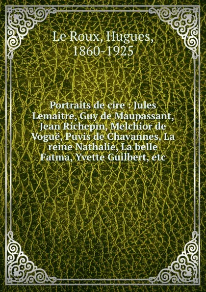 Обложка книги Portraits de cire : Jules Lemaitre, Guy de Maupassant, Jean Richepin, Melchior de Vogue, Puvis de Chavannes, La reine Nathalie, La belle Fatma, Yvette Guilbert, etc, Hugues le Roux