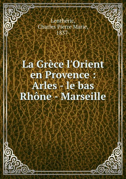 Обложка книги La Grece l.Orient en Provence : Arles - le bas Rhone - Marseille, Charles Pierre Marie Lenthéric