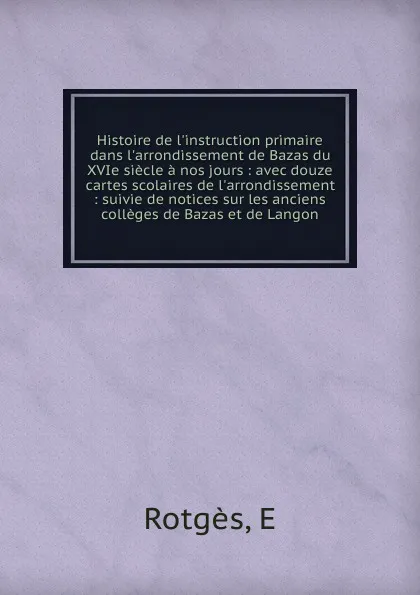 Обложка книги Histoire de l.instruction primaire dans l.arrondissement de Bazas du XVIe siecle a nos jours : avec douze cartes scolaires de l.arrondissement : suivie de notices sur les anciens colleges de Bazas et de Langon, E. Rotgès