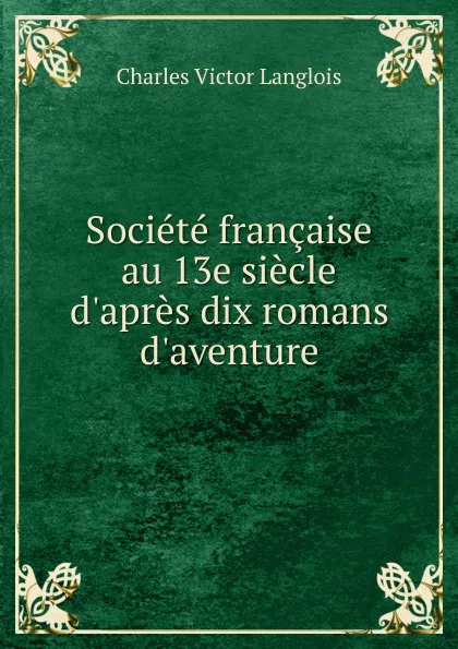 Обложка книги Societe francaise au 13e siecle d.apres dix romans d.aventure, Charles Victor Langlois