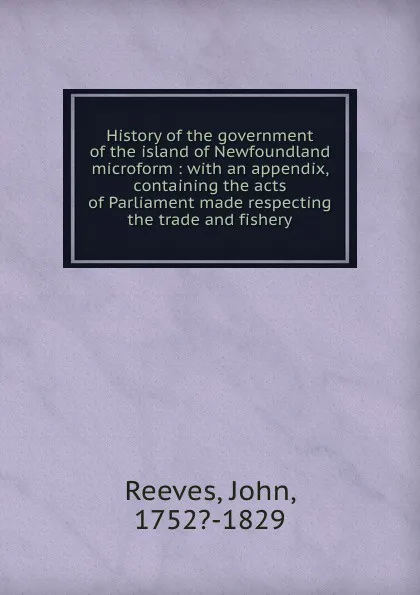 Обложка книги History of the government of the island of Newfoundland microform : with an appendix, containing the acts of Parliament made respecting the trade and fishery, John Reeves