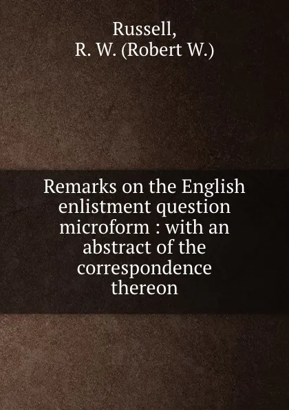 Обложка книги Remarks on the English enlistment question microform : with an abstract of the correspondence thereon, Robert W. Russell