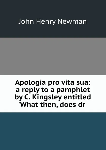 Обложка книги Apologia pro vita sua: a reply to a pamphlet by C. Kingsley entitled .What then, does dr ., Newman John Henry