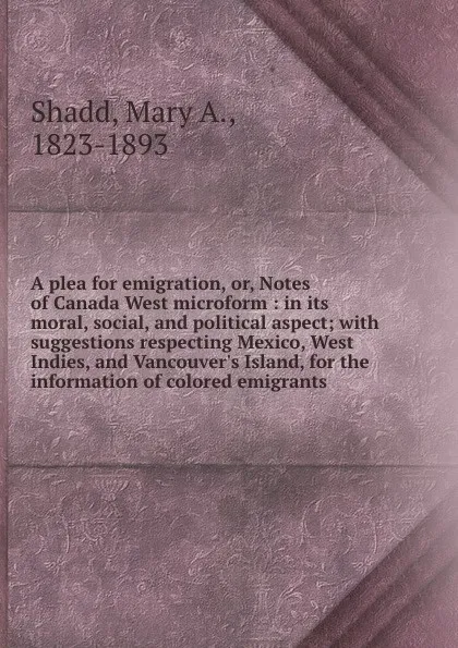 Обложка книги A plea for emigration, or, Notes of Canada West microform : in its moral, social, and political aspect; with suggestions respecting Mexico, West Indies, and Vancouver.s Island, for the information of colored emigrants, Mary A. Shadd