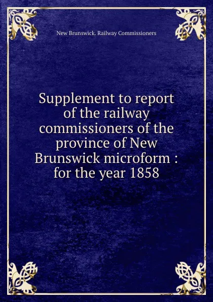 Обложка книги Supplement to report of the railway commissioners of the province of New Brunswick microform : for the year 1858, New Brunswick. Railway Commissioners