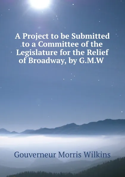 Обложка книги A Project to be Submitted to a Committee of the Legislature for the Relief of Broadway, by G.M.W ., Gouverneur Morris Wilkins