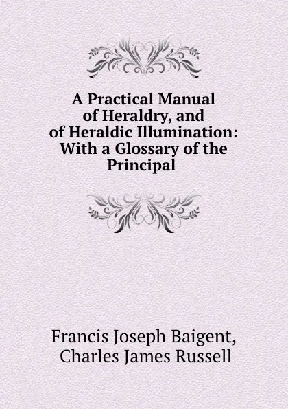 Обложка книги A Practical Manual of Heraldry, and of Heraldic Illumination: With a Glossary of the Principal ., Francis Joseph Baigent