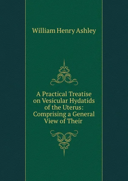 Обложка книги A Practical Treatise on Vesicular Hydatids of the Uterus: Comprising a General View of Their ., William Henry Ashley