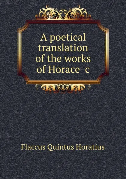 Обложка книги A poetical translation of the works of Horace .c, Flaccus Quintus Horatius