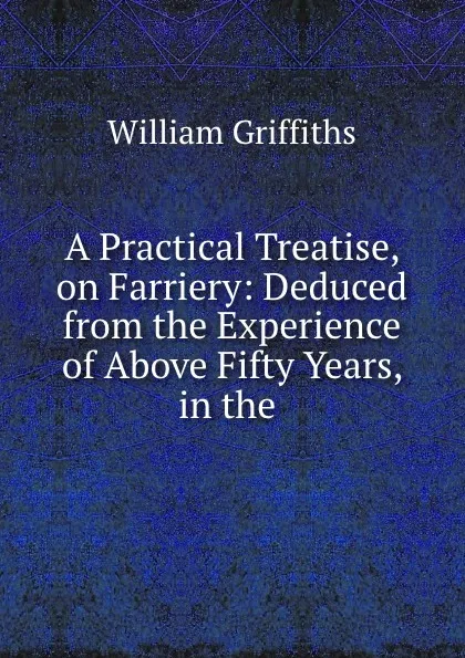 Обложка книги A Practical Treatise, on Farriery: Deduced from the Experience of Above Fifty Years, in the ., William Griffiths