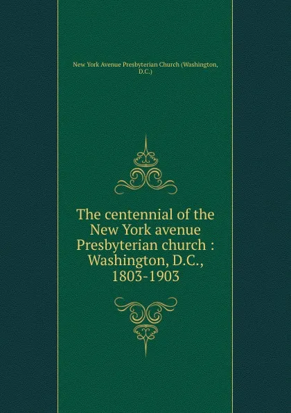 Обложка книги The centennial of the New York avenue Presbyterian church : Washington, D.C., 1803-1903, Washington