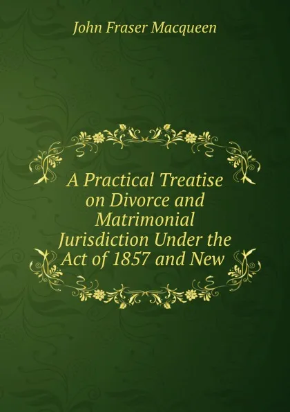 Обложка книги A Practical Treatise on Divorce and Matrimonial Jurisdiction Under the Act of 1857 and New ., John Fraser Macqueen