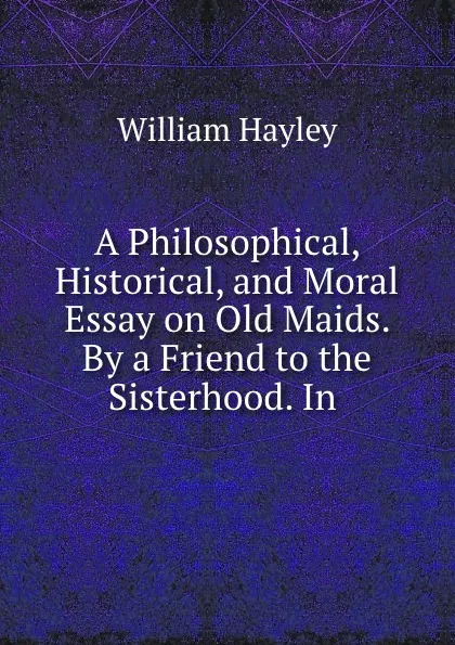 Обложка книги A Philosophical, Historical, and Moral Essay on Old Maids. By a Friend to the Sisterhood. In ., Hayley William