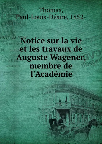 Обложка книги Notice sur la vie et les travaux de Auguste Wagener, membre de l.Academie, Paul-Louis-Désiré Thomas