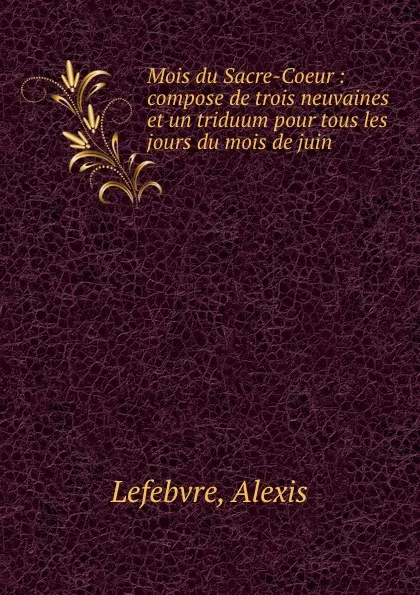 Обложка книги Mois du Sacre-Coeur : compose de trois neuvaines et un triduum pour tous les jours du mois de juin, Alexis Lefebvre