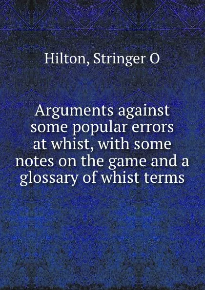 Обложка книги Arguments against some popular errors at whist, with some notes on the game and a glossary of whist terms, Stringer O. Hilton