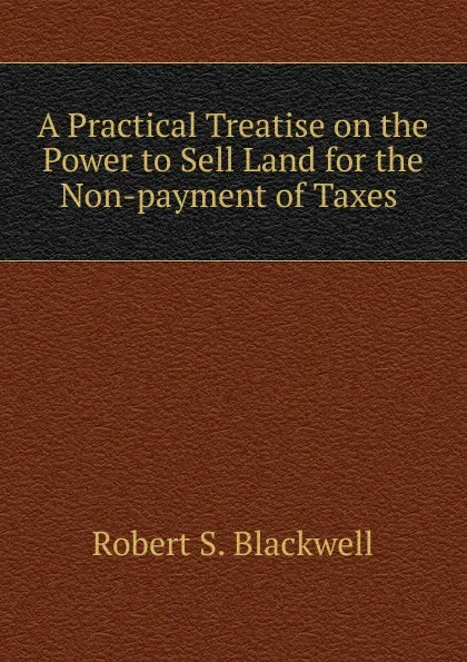 Обложка книги A Practical Treatise on the Power to Sell Land for the Non-payment of Taxes ., Robert S. Blackwell