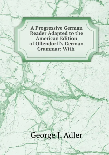 Обложка книги A Progressive German Reader Adapted to the American Edition of Ollendorff.s German Grammar: With ., George J. Adler