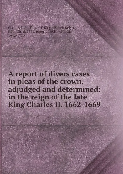 Обложка книги A report of divers cases in pleas of the crown, adjudged and determined: in the reign of the late King Charles II. 1662-1669, Great Britain. Court of King's Bench