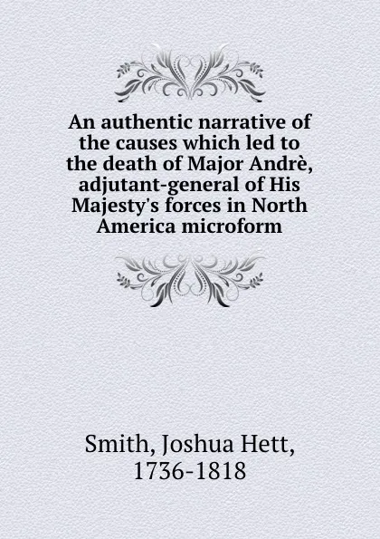 Обложка книги An authentic narrative of the causes which led to the death of Major Andre, adjutant-general of His Majesty.s forces in North America microform, Joshua Hett Smith