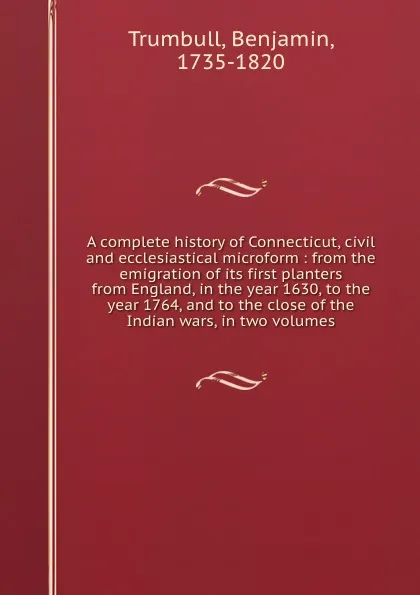 Обложка книги A complete history of Connecticut, civil and ecclesiastical microform : from the emigration of its first planters from England, in the year 1630, to the year 1764, and to the close of the Indian wars, in two volumes, Benjamin Trumbull