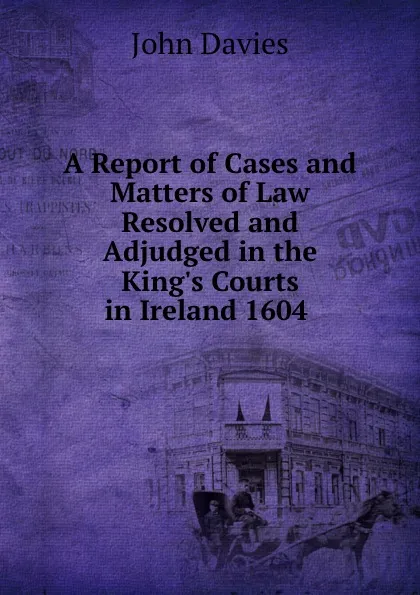 Обложка книги A Report of Cases and Matters of Law Resolved and Adjudged in the King.s Courts in Ireland 1604 ., John Davies