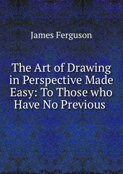 Обложка книги The Art of Drawing in Perspective Made Easy: To Those who Have No Previous ., James Ferguson