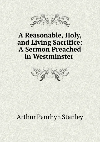 Обложка книги A Reasonable, Holy, and Living Sacrifice: A Sermon Preached in Westminster ., Arthur Penrhyn Stanley