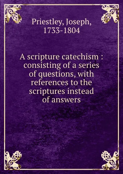 Обложка книги A scripture catechism : consisting of a series of questions, with references to the scriptures instead of answers, Joseph Priestley