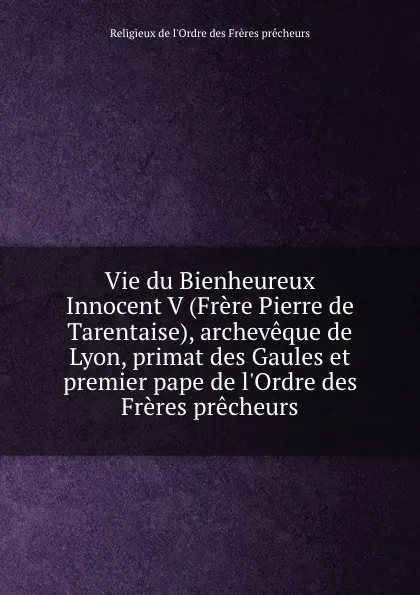 Обложка книги Vie du Bienheureux Innocent V (Frere Pierre de Tarentaise), archeveque de Lyon, primat des Gaules et premier pape de l.Ordre des Freres precheurs, Religieux de l'Ordre des Frères prêcheurs