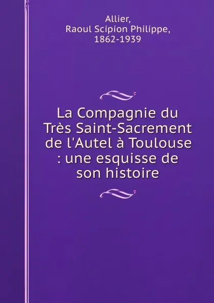 Обложка книги La Compagnie du Tres Saint-Sacrement de l.Autel a Toulouse : une esquisse de son histoire, Raoul Scipion Philippe Allier