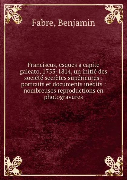 Обложка книги Franciscus, esques a capite galeato, 1753-1814, un initie des societe secretes superieures : portraits et documents inedits : nombreuses reproductions en photogravures, Benjamin Fabre