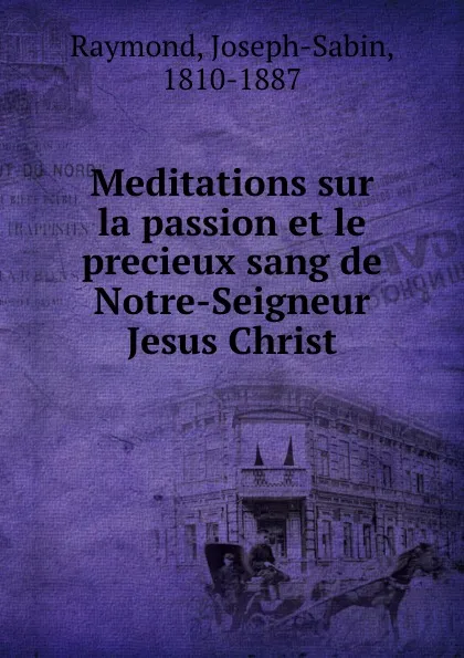 Обложка книги Meditations sur la passion et le precieux sang de Notre-Seigneur Jesus Christ, Joseph-Sabin Raymond