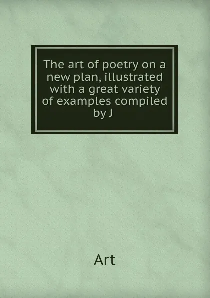 Обложка книги The art of poetry on a new plan, illustrated with a great variety of examples compiled by J ., Art