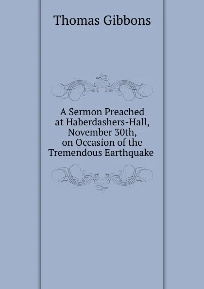 Обложка книги A Sermon Preached at Haberdashers-Hall, November 30th, on Occasion of the Tremendous Earthquake ., Thomas Gibbons