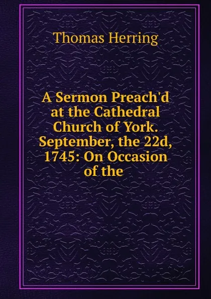 Обложка книги A Sermon Preach.d at the Cathedral Church of York. September, the 22d, 1745: On Occasion of the ., Thomas Herring