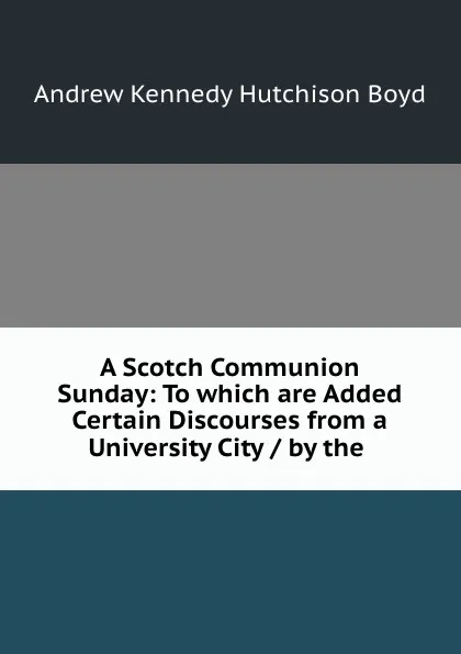 Обложка книги A Scotch Communion Sunday: To which are Added Certain Discourses from a University City / by the ., Andrew Kennedy H. Boyd