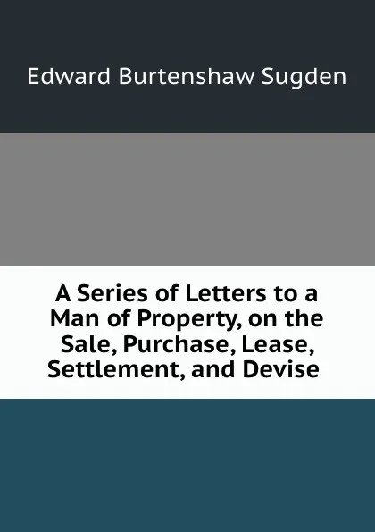 Обложка книги A Series of Letters to a Man of Property, on the Sale, Purchase, Lease, Settlement, and Devise ., Edward Burtenshaw Sugden