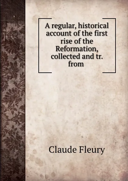 Обложка книги A regular, historical account of the first rise of the Reformation, collected and tr. from ., Fleury Claude