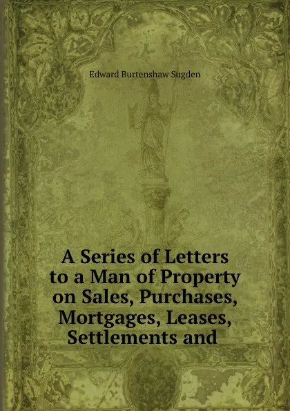 Обложка книги A Series of Letters to a Man of Property on Sales, Purchases, Mortgages, Leases, Settlements and ., Edward Burtenshaw Sugden