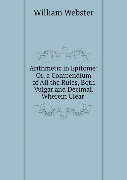 Обложка книги Arithmetic in Epitome: Or, a Compendium of All the Rules, Both Vulgar and Decimal. Wherein Clear ., William Webster