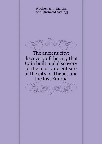 Обложка книги The ancient city; discovery of the city that Cain built and discovery of the most ancient site of the city of Thebes and the lost Europa, John Martin Woolsey