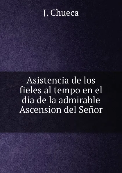 Обложка книги Asistencia de los fieles al tempo en el dia de la admirable Ascension del Senor ., J. Chueca