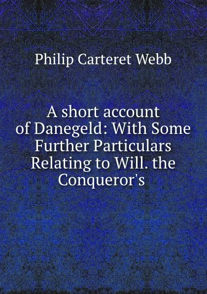 Обложка книги A short account of Danegeld: With Some Further Particulars Relating to Will. the Conqueror.s ., Philip Carteret Webb