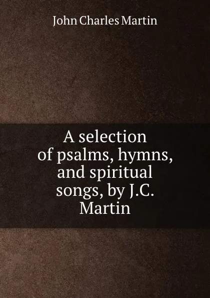 Обложка книги A selection of psalms, hymns, and spiritual songs, by J.C. Martin, John Charles Martin