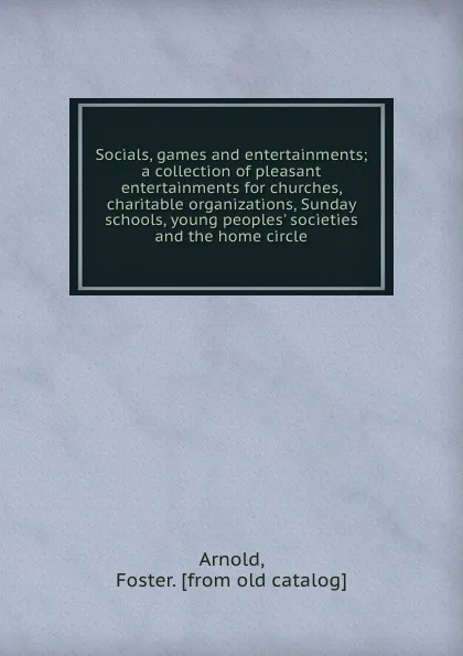 Обложка книги Socials, games and entertainments; a collection of pleasant entertainments for churches, charitable organizations, Sunday schools, young peoples. societies and the home circle, Foster Arnold