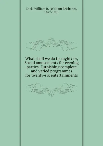 Обложка книги What shall we do to-night. or, Social amusements for evening parties. Furnishing complete and varied programmes for twenty-six entertainments, William Brisbane Dick