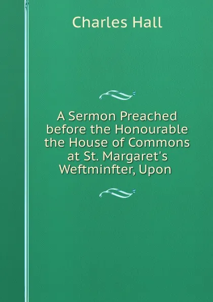 Обложка книги A Sermon Preached before the Honourable the House of Commons at St. Margaret.s Weftminfter, Upon ., Charles Hall