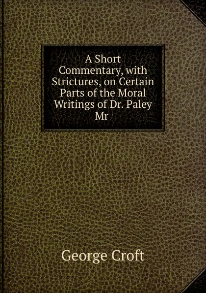 Обложка книги A Short Commentary, with Strictures, on Certain Parts of the Moral Writings of Dr. Paley . Mr ., George Croft