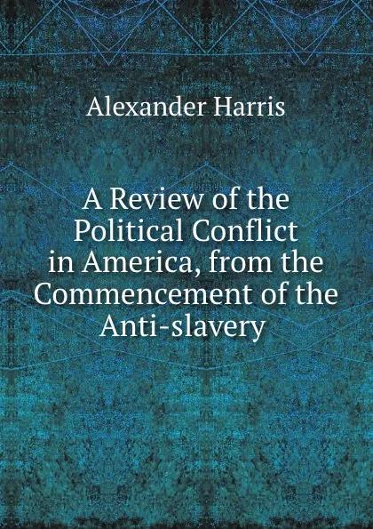 Обложка книги A Review of the Political Conflict in America, from the Commencement of the Anti-slavery ., Alexander Harris